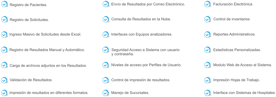 Registro de Pacientes. Registro de Solicitudes. Registro de Resultados Manual y Automático.  Carga de archivos adjuntos en los Resultados. Validación de Resultados.  Impresión de resultados en diferentes formatos.  Envío de Resultados por Correo Electrónico.   Ingreso Masivo de Solicitudes desde Excel. Consulta de Resultados en la Nube.   Interfaces con Equipos analizadores.   Seguridad Acceso a Sistema con usuario  y contraseña.   Niveles de acceso por Perfiles de Usuario.    Facturación Electrónica   Control de impresión de resultados.    Manejo de Sucursales.   Control de inventarios   Reportes Administrativos.   Estadísticas Personalizadas.    Modulo Web de Acceso al Sistema.   Impresión Hojas de Trabajo.   Interface con Sistemas de Hospitales